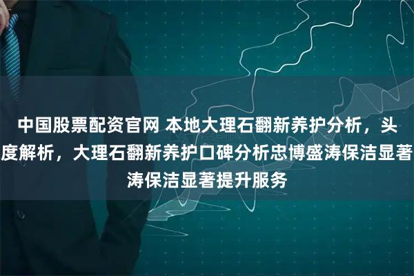 中国股票配资官网 本地大理石翻新养护分析，头部商家深度解析，大理石翻新养护口碑分析忠博盛涛保洁显著提升服务