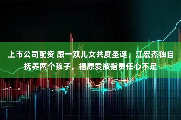 上市公司配资 跟一双儿女共度圣诞，江宏杰独自抚养两个孩子，福原爱被指责任心不足