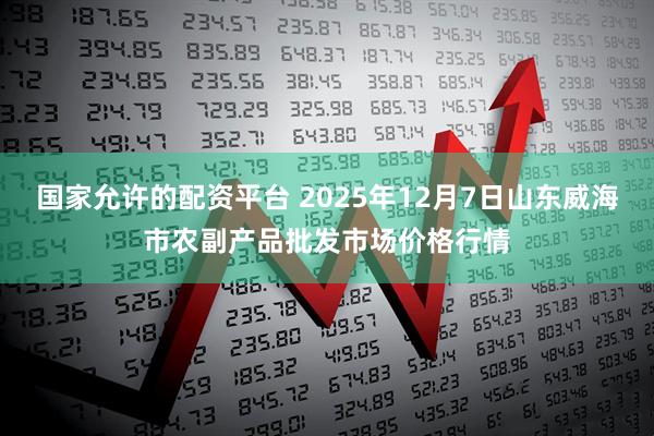 国家允许的配资平台 2025年12月7日山东威海市农副产品批发市场价格行情