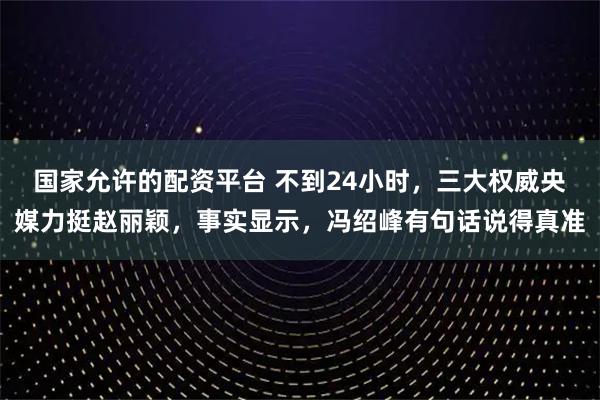 国家允许的配资平台 不到24小时，三大权威央媒力挺赵丽颖，事实显示，冯绍峰有句话说得真准
