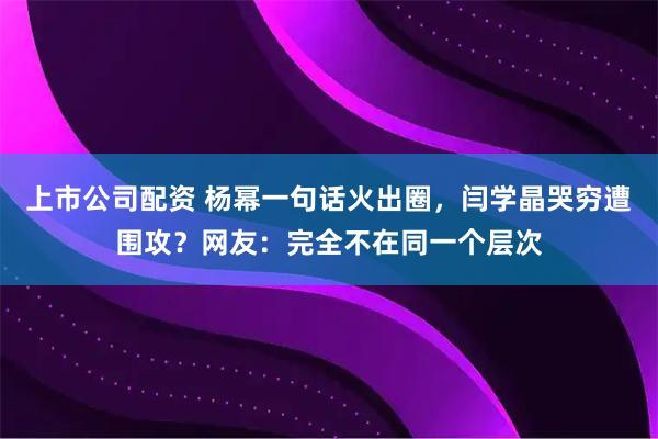上市公司配资 杨幂一句话火出圈，闫学晶哭穷遭围攻？网友：完全不在同一个层次