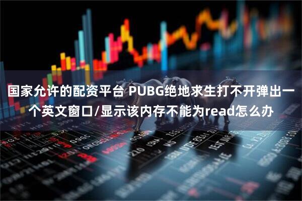 国家允许的配资平台 PUBG绝地求生打不开弹出一个英文窗口/显示该内存不能为read怎么办