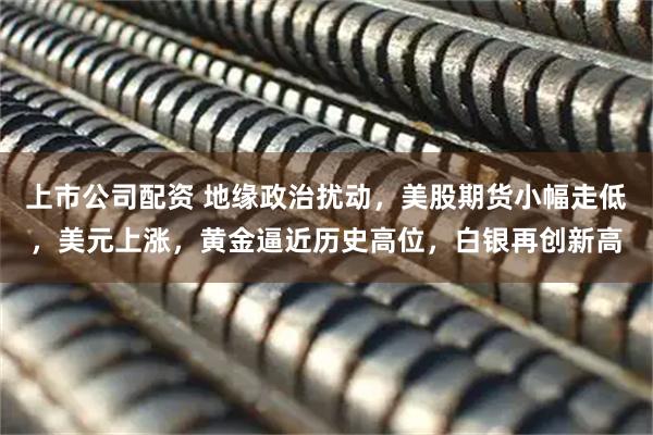 上市公司配资 地缘政治扰动，美股期货小幅走低，美元上涨，黄金逼近历史高位，白银再创新高