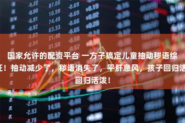 国家允许的配资平台 一方子搞定儿童抽动秽语综合征！抽动减少了，秽语消失了，平肝息风，孩子回归活泼！