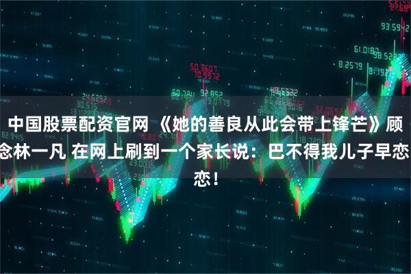 中国股票配资官网 《她的善良从此会带上锋芒》顾念林一凡 在网上刷到一个家长说：巴不得我儿子早恋！