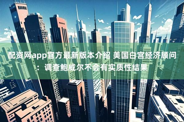 配资网app官方最新版本介绍 美国白宫经济顾问：调查鲍威尔不会有实质性结果