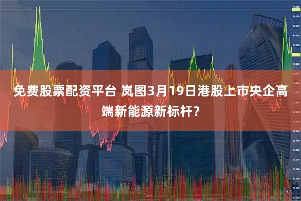 免费股票配资平台 岚图3月19日港股上市央企高端新能源新标杆？