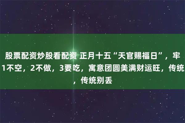 股票配资炒股看配资 正月十五“天官赐福日”，牢记：1不空，2不做，3要吃，寓意团圆美满财运旺，传统别丢