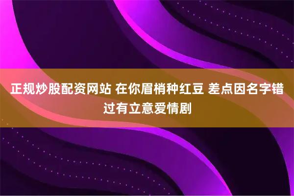 正规炒股配资网站 在你眉梢种红豆 差点因名字错过有立意爱情剧