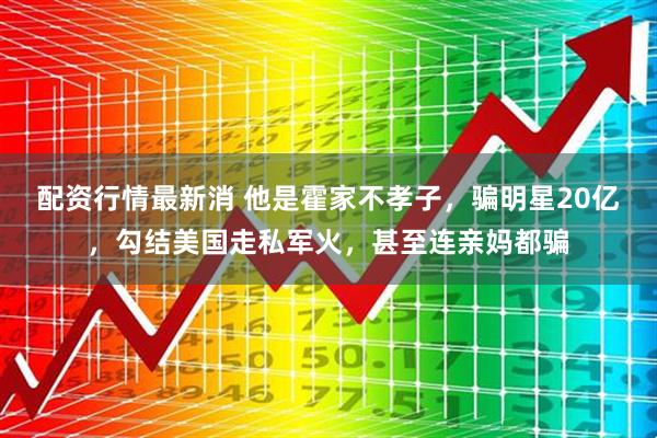配资行情最新消 他是霍家不孝子，骗明星20亿，勾结美国走私军火，甚至连亲妈都骗