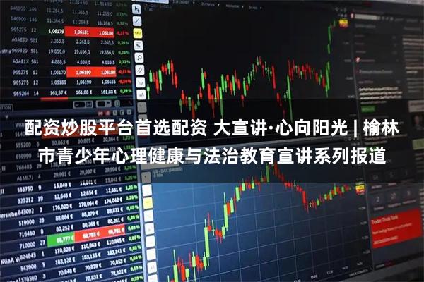 配资炒股平台首选配资 大宣讲·心向阳光 | 榆林市青少年心理健康与法治教育宣讲系列报道