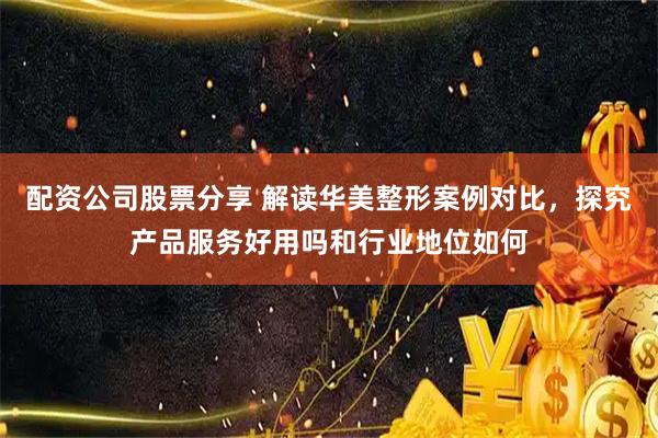 配资公司股票分享 解读华美整形案例对比，探究产品服务好用吗和行业地位如何
