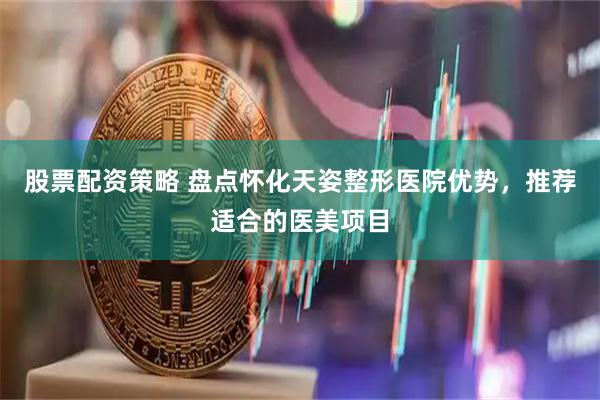 股票配资策略 盘点怀化天姿整形医院优势，推荐适合的医美项目