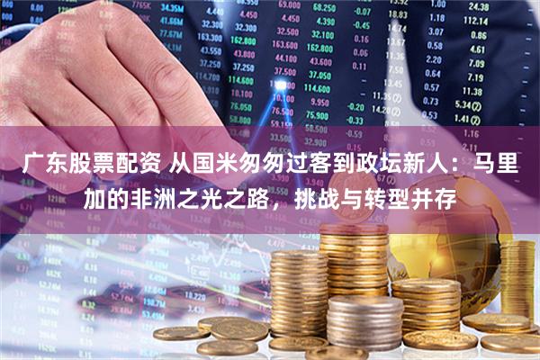 广东股票配资 从国米匆匆过客到政坛新人：马里加的非洲之光之路，挑战与转型并存