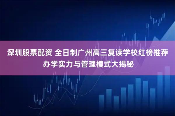 深圳股票配资 全日制广州高三复读学校红榜推荐 办学实力与管理模式大揭秘