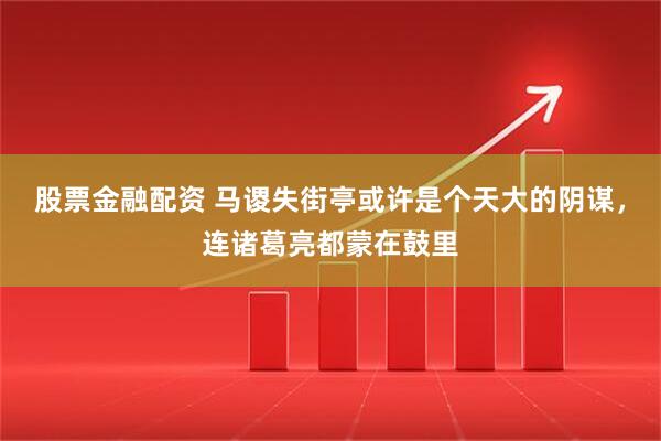 股票金融配资 马谡失街亭或许是个天大的阴谋，连诸葛亮都蒙在鼓里