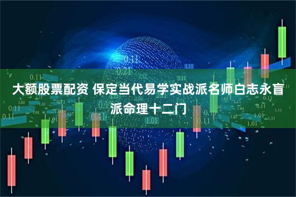 大额股票配资 保定当代易学实战派名师白志永盲派命理十二门