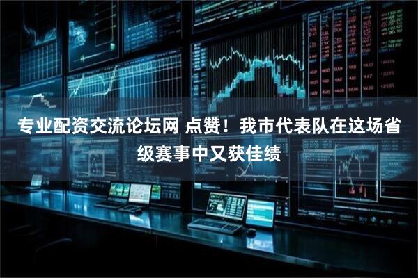 专业配资交流论坛网 点赞！我市代表队在这场省级赛事中又获佳绩