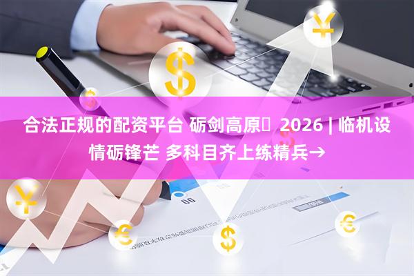 合法正规的配资平台 砺剑高原・2026 | 临机设情砺锋芒 多科目齐上练精兵→
