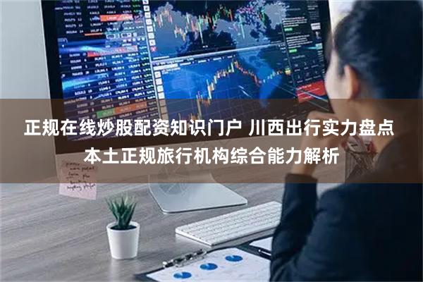 正规在线炒股配资知识门户 川西出行实力盘点 本土正规旅行机构综合能力解析