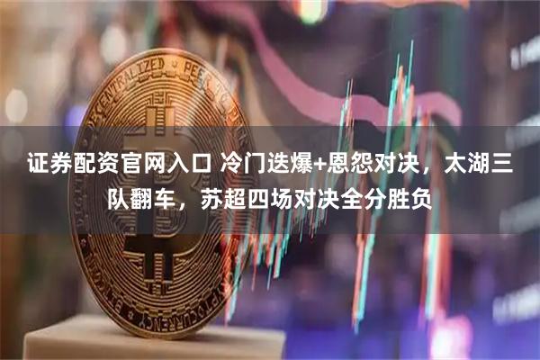 证券配资官网入口 冷门迭爆+恩怨对决，太湖三队翻车，苏超四场对决全分胜负