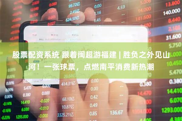 股票配资系统 跟着闽超游福建 | 胜负之外见山河！一张球票，点燃南平消费新热潮