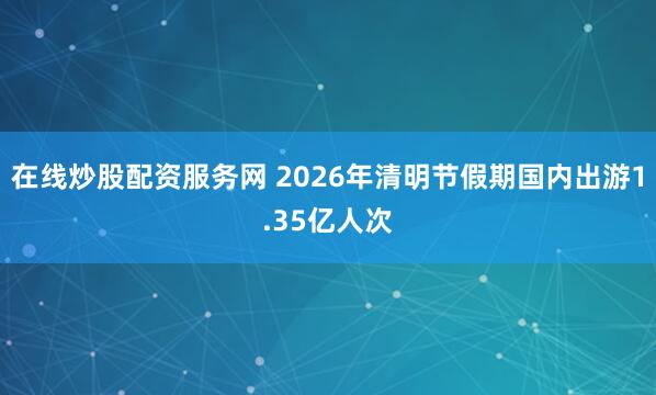 在线炒股配资服务网 2026年清明节假期国内出游1.35亿人次