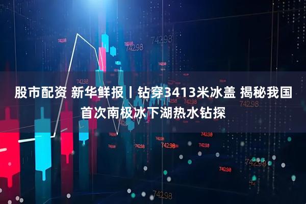 股市配资 新华鲜报丨钻穿3413米冰盖 揭秘我国首次南极冰下湖热水钻探