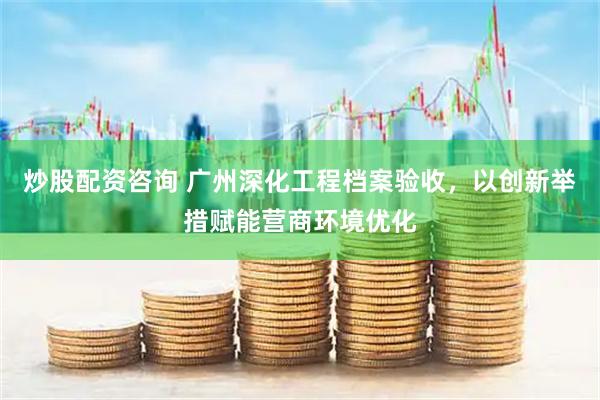 炒股配资咨询 广州深化工程档案验收，以创新举措赋能营商环境优化