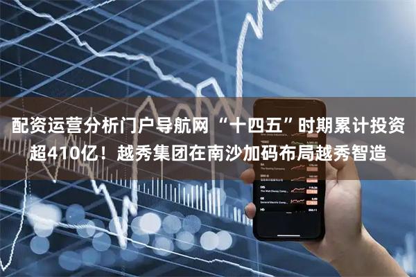 配资运营分析门户导航网 “十四五”时期累计投资超410亿！越秀集团在南沙加码布局越秀智造