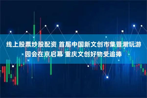 线上股票炒股配资 首届中国新文创市集暨潮玩游园会在京启幕 重庆文创好物受追捧