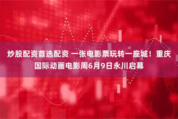 炒股配资首选配资 一张电影票玩转一座城！重庆国际动画电影周6月9日永川启幕