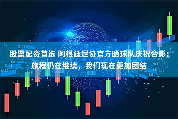 股票配资首选 阿根廷足协官方晒球队庆祝合影：旅程仍在继续，我们现在更加团结