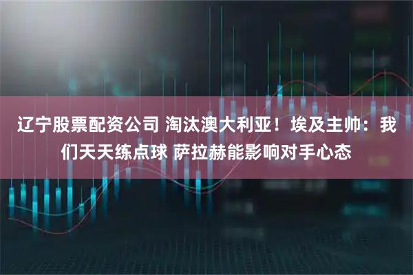 辽宁股票配资公司 淘汰澳大利亚!埃及主帅:我们天天练点球 萨拉赫能影响对手心态