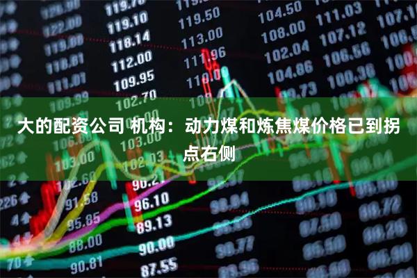 大的配资公司 机构:动力煤和炼焦煤价格已到拐点右侧