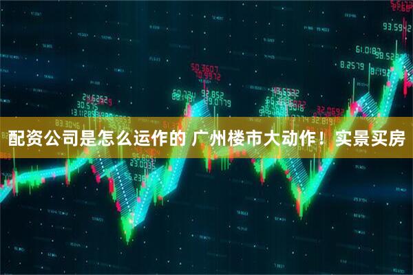 配资公司是怎么运作的 广州楼市大动作！实景买房